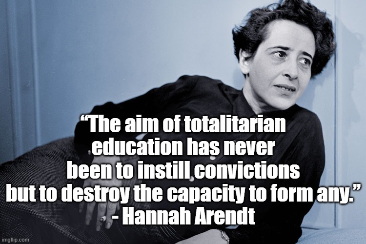 Totalitarian Education | “The aim of totalitarian education has never been to instill convictions but to destroy the capacity to form any.”
- Hannah Arendt | image tagged in hannah arendt,education,politics,culture,totalitarianism | made w/ Imgflip meme maker