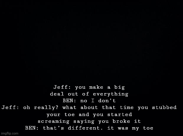 Black background | Jeff: you make a big deal out of everything
BEN: no I don’t
Jeff: oh really? what about that time you stubbed your toe and you started screaming saying you broke it
BEN: that’s different. it was my toe | image tagged in black background | made w/ Imgflip meme maker