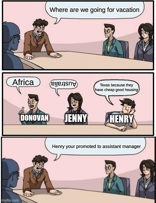 Boardroom Meeting Suggestion | Where are we going for vacation; Africa; Australia; Texas because they have cheap good housing; DONOVAN; JENNY; HENRY; Henry your promoted to assistant manager | image tagged in memes,boardroom meeting suggestion | made w/ Imgflip meme maker