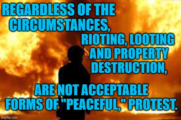 No Matter Who.  No Matter Why.  No Matter When. | REGARDLESS OF THE
 CIRCUMSTANCES, RIOTING, LOOTING
 AND PROPERTY
 DESTRUCTION, ARE NOT ACCEPTABLE FORMS OF "PEACEFUL," PROTEST. | image tagged in politics | made w/ Imgflip meme maker