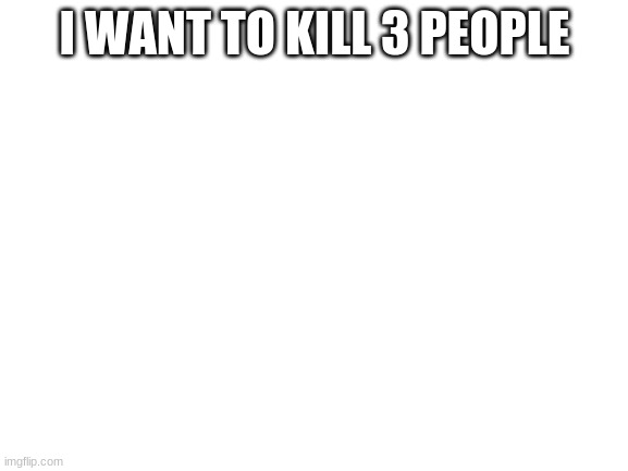 Blank White Template | I WANT TO KILL 3 PEOPLE | image tagged in blank white template | made w/ Imgflip meme maker