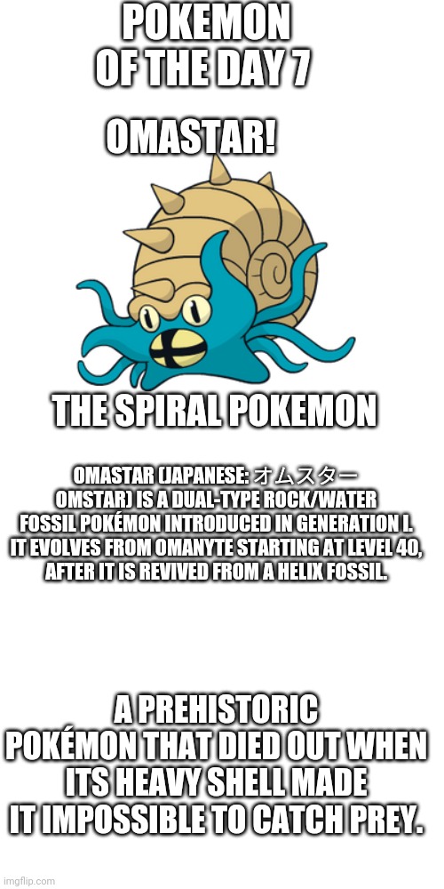 Pokemon of the day 7 | POKEMON OF THE DAY 7; OMASTAR! THE SPIRAL POKEMON; OMASTAR (JAPANESE: オムスター OMSTAR) IS A DUAL-TYPE ROCK/WATER FOSSIL POKÉMON INTRODUCED IN GENERATION I.

IT EVOLVES FROM OMANYTE STARTING AT LEVEL 40, AFTER IT IS REVIVED FROM A HELIX FOSSIL. A PREHISTORIC POKÉMON THAT DIED OUT WHEN ITS HEAVY SHELL MADE IT IMPOSSIBLE TO CATCH PREY. | image tagged in memes,blank transparent square,pokemon | made w/ Imgflip meme maker