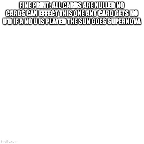 Blank Transparent Square Meme | FINE PRINT: ALL CARDS ARE NULLED NO CARDS CAN EFFECT THIS ONE ANY CARD GETS NO U’D IF A NO U IS PLAYED THE SUN GOES SUPERNOVA | image tagged in memes,blank transparent square | made w/ Imgflip meme maker