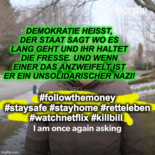 Bernie I Am Once Again Asking For Your Support Meme | DEMOKRATIE HEISST, DER STAAT SAGT WO ES LANG GEHT UND IHR HALTET DIE FRESSE. UND WENN EINER DAS ANZWEIFELT IST ER EIN UNSOLIDARISCHER NAZI! #followthemoney #staysafe #stayhome #retteleben #watchnetflix #killbill | image tagged in memes,bernie i am once again asking for your support | made w/ Imgflip meme maker