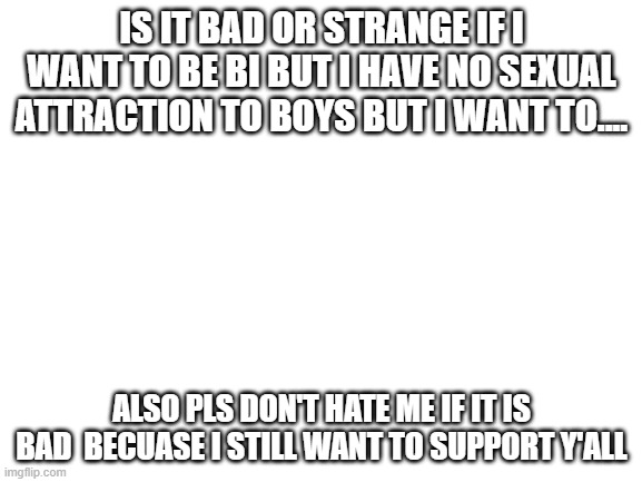 Blank White Template | IS IT BAD OR STRANGE IF I WANT TO BE BI BUT I HAVE NO SEXUAL ATTRACTION TO BOYS BUT I WANT TO.... ALSO PLS DON'T HATE ME IF IT IS BAD  BECUASE I STILL WANT TO SUPPORT Y'ALL | image tagged in blank white template | made w/ Imgflip meme maker