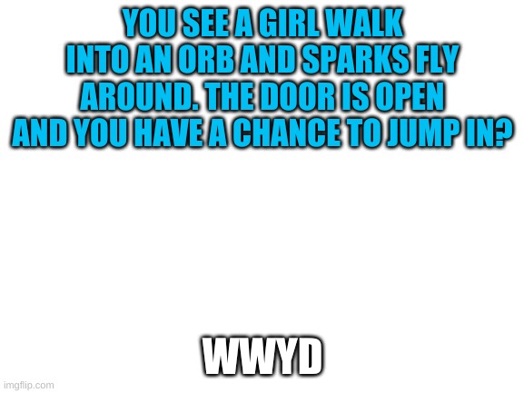 Blank White Template | YOU SEE A GIRL WALK INTO AN ORB AND SPARKS FLY AROUND. THE DOOR IS OPEN AND YOU HAVE A CHANCE TO JUMP IN? WWYD | image tagged in blank white template | made w/ Imgflip meme maker