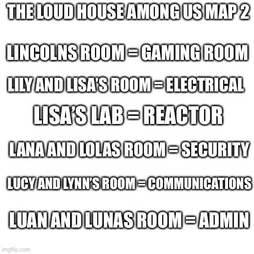 loud house was an among us map part 2 | THE LOUD HOUSE AMONG US MAP 2; LINCOLNS ROOM = GAMING ROOM; LILY AND LISA’S ROOM = ELECTRICAL; LISA’S LAB = REACTOR; LANA AND LOLAS ROOM = SECURITY; LUCY AND LYNN’S ROOM = COMMUNICATIONS; LUAN AND LUNAS ROOM = ADMIN | image tagged in memes,blank transparent square,the loud house,loud house,among us | made w/ Imgflip meme maker