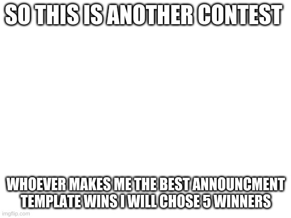 contest for an announcmet template (make sure they are appropriet) also any subject | SO THIS IS ANOTHER CONTEST; WHOEVER MAKES ME THE BEST ANNOUNCMENT TEMPLATE WINS I WILL CHOSE 5 WINNERS | image tagged in blank white template | made w/ Imgflip meme maker