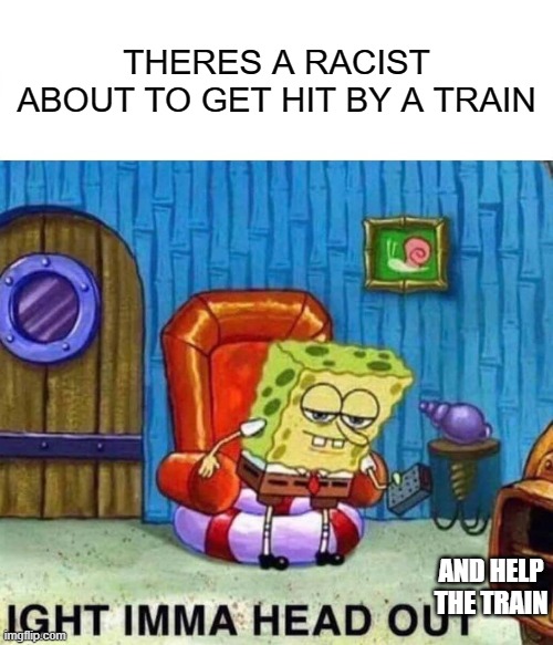 Spongebob Ight Imma Head Out Meme | THERES A RACIST ABOUT TO GET HIT BY A TRAIN; AND HELP THE TRAIN | image tagged in memes,spongebob ight imma head out | made w/ Imgflip meme maker