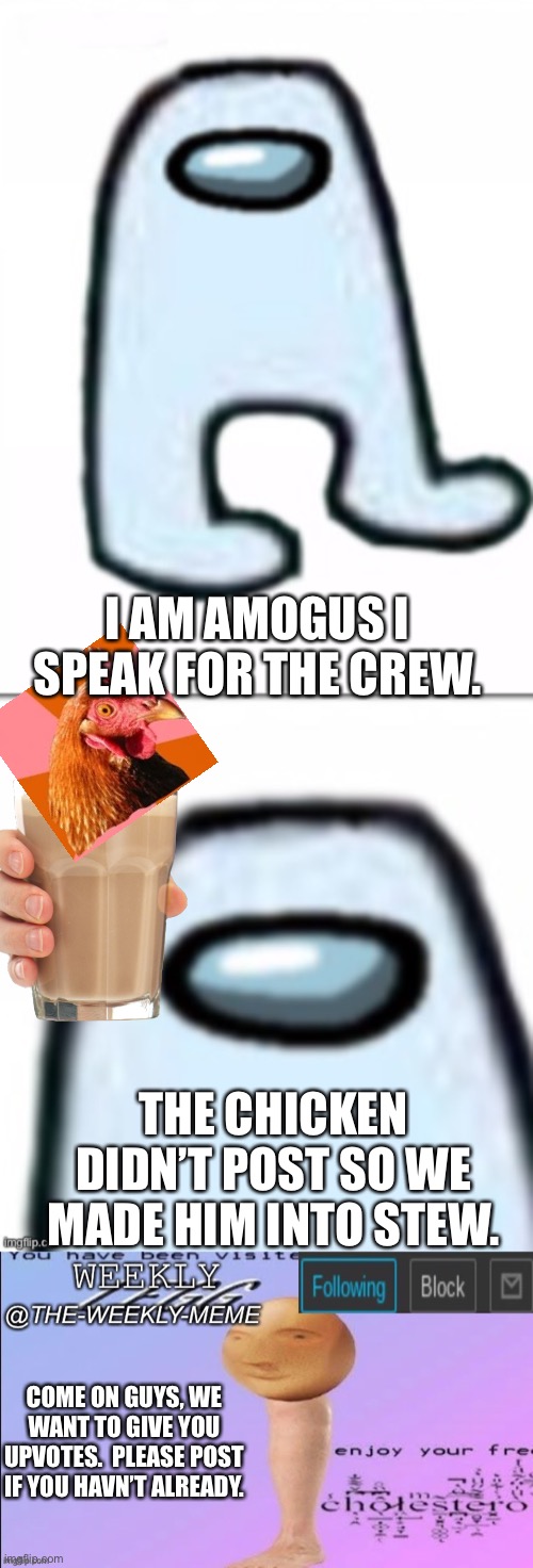 (Announcement) post or you are the chicken. eight days left! | I AM AMOGUS I SPEAK FOR THE CREW. THE CHICKEN DIDN’T POST SO WE MADE HIM INTO STEW. COME ON GUYS, WE WANT TO GIVE YOU UPVOTES.  PLEASE POST IF YOU HAVEN’T ALREADY. | image tagged in the amogus,weekly meme announcement | made w/ Imgflip meme maker
