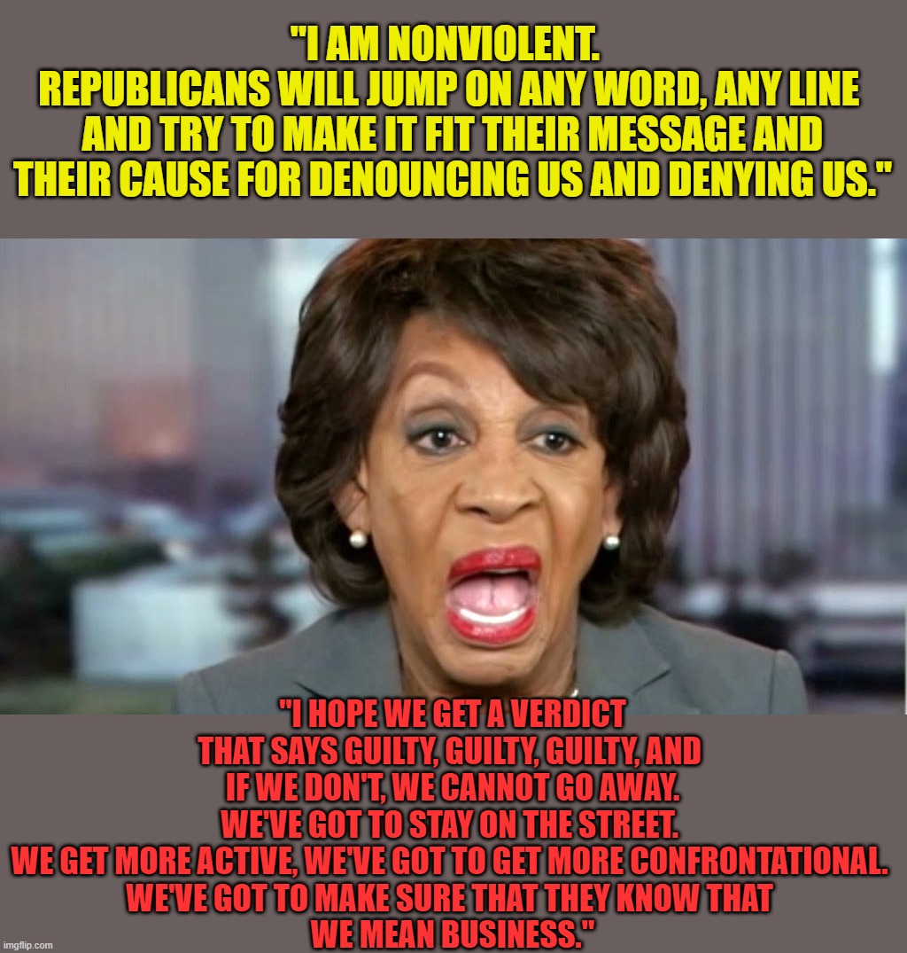 She thinks Trump incited violence, but believes she's nonviolent...  Psychotic disorder much, Maxine? | "I AM NONVIOLENT.  
REPUBLICANS WILL JUMP ON ANY WORD, ANY LINE 
AND TRY TO MAKE IT FIT THEIR MESSAGE AND THEIR CAUSE FOR DENOUNCING US AND DENYING US."; "I HOPE WE GET A VERDICT THAT SAYS GUILTY, GUILTY, GUILTY, AND 
IF WE DON'T, WE CANNOT GO AWAY. WE'VE GOT TO STAY ON THE STREET. 
WE GET MORE ACTIVE, WE'VE GOT TO GET MORE CONFRONTATIONAL. 
WE'VE GOT TO MAKE SURE THAT THEY KNOW THAT 
WE MEAN BUSINESS." | image tagged in maxine waters,maxine waters delusional,maxine waters incites violence | made w/ Imgflip meme maker