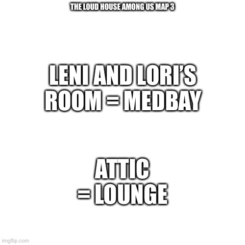 Loud house among us map part 3 (last part) | THE LOUD HOUSE AMONG US MAP 3; LENI AND LORI’S ROOM = MEDBAY; ATTIC = LOUNGE | image tagged in memes,blank transparent square,among us,the loud house,loud house | made w/ Imgflip meme maker