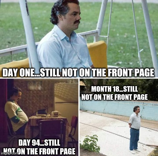 Why? People post pics of cars and get on the front page. HOW | DAY ONE...STILL NOT ON THE FRONT PAGE; MONTH 18...STILL NOT ON THE FRONT PAGE; DAY 94...STILL NOT ON THE FRONT PAGE | image tagged in memes,sad pablo escobar | made w/ Imgflip meme maker