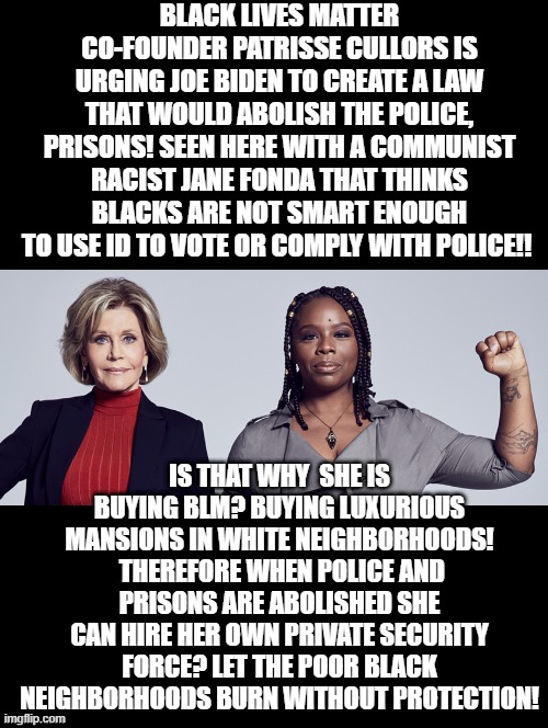 BLM Founder urging Biden to abolish the police as she is buying BLM! Buying Luxurious Mansions! | BLACK LIVES MATTER CO-FOUNDER PATRISSE CULLORS IS URGING JOE BIDEN TO CREATE A LAW THAT WOULD ABOLISH THE POLICE, PRISONS! SEEN HERE WITH A COMMUNIST RACIST JANE FONDA THAT THINKS BLACKS ARE NOT SMART ENOUGH TO USE ID TO VOTE OR COMPLY WITH POLICE!! IS THAT WHY  SHE IS BUYING BLM? BUYING LUXURIOUS MANSIONS IN WHITE NEIGHBORHOODS!  THEREFORE WHEN POLICE AND PRISONS ARE ABOLISHED SHE CAN HIRE HER OWN PRIVATE SECURITY FORCE? LET THE POOR BLACK NEIGHBORHOODS BURN WITHOUT PROTECTION! | image tagged in blm,stupid liberals,morons,idiots,stupidity,democrats | made w/ Imgflip meme maker