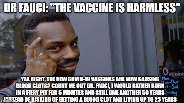 Dr. Fauci is a dumbnut "ThE VaCcInE iS HaRmLeSS" | DR FAUCI: "THE VACCINE IS HARMLESS"; YEA RIGHT, THE NEW COVID-19 VACCINES ARE NOW CAUSING BLOOD CLOTS? COUNT ME OUT DR. FAUCI, I WOULD RATHER BURN IN A FIERY PIT FOR 5 MINUTES AND STILL LIVE ANOTHER 50 YEARS INSTEAD OF RISKING OF GETTING A BLOOD CLOT AND LIVING UP TO 25 YEARS | image tagged in memes,roll safe think about it | made w/ Imgflip meme maker