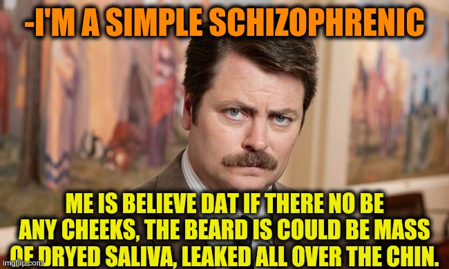 -Just dat. | -I'M A SIMPLE SCHIZOPHRENIC; ME IS BELIEVE DAT IF THERE NO BE ANY CHEEKS, THE BEARD IS COULD BE MASS OF DRYED SALIVA, LEAKED ALL OVER THE CHIN. | image tagged in i'm a simple man,searching,spit,big mouth,ron swanson,gollum schizophrenia | made w/ Imgflip meme maker