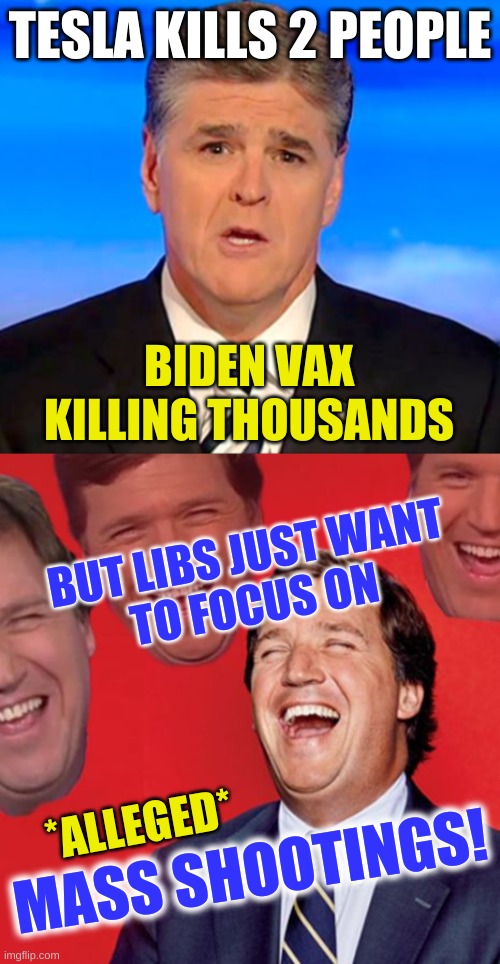 conservative hypocrisy | TESLA KILLS 2 PEOPLE; BIDEN VAX
KILLING THOUSANDS; BUT LIBS JUST WANT
TO FOCUS ON; *ALLEGED*; MASS SHOOTINGS! | image tagged in sean hannity tucker carlson laughing,mass shootings,conservative hypocrisy,gun control,triggered conservatives,fox news alert | made w/ Imgflip meme maker