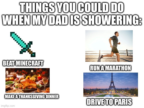 R e l a t e | THINGS YOU COULD DO WHEN MY DAD IS SHOWERING:; BEAT MINECRAFT; RUN A MARATHON; MAKE A THANKSGIVING DINNER; DRIVE TO PARIS | image tagged in blank white template | made w/ Imgflip meme maker