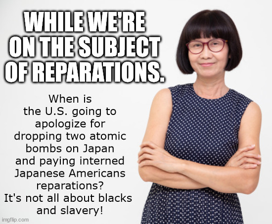 Japanese U.S. Reparations - We Want What Owed To Us TOO! | When is the U.S. going to apologize for dropping two atomic bombs on Japan and paying interned Japanese Americans reparations? It's not all about blacks 
and slavery! WHILE WE'RE ON THE SUBJECT OF REPARATIONS. | image tagged in reparations,japan,atomic bomb,stupid blacks,democrats,joe biden | made w/ Imgflip meme maker