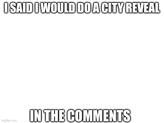 Blank White Template | I SAID I WOULD DO A CITY REVEAL; IN THE COMMENTS | image tagged in blank white template | made w/ Imgflip meme maker
