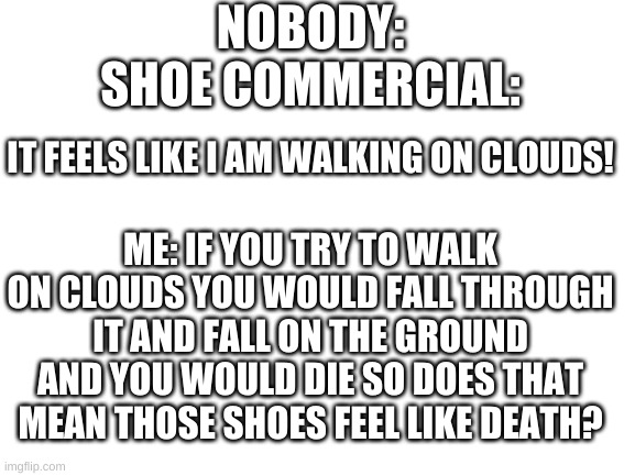 i really don't understand | NOBODY:
SHOE COMMERCIAL:; IT FEELS LIKE I AM WALKING ON CLOUDS! ME: IF YOU TRY TO WALK ON CLOUDS YOU WOULD FALL THROUGH IT AND FALL ON THE GROUND AND YOU WOULD DIE SO DOES THAT MEAN THOSE SHOES FEEL LIKE DEATH? | image tagged in blank white template,wait hold up | made w/ Imgflip meme maker