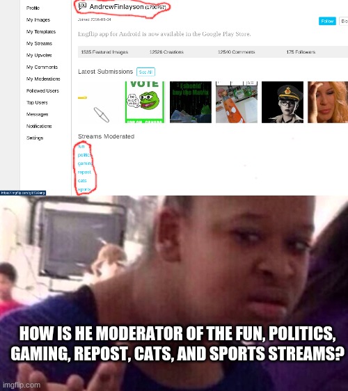 Huh | HOW IS HE MODERATOR OF THE FUN, POLITICS, GAMING, REPOST, CATS, AND SPORTS STREAMS? | image tagged in memes,imgflip users,imgflip mods | made w/ Imgflip meme maker