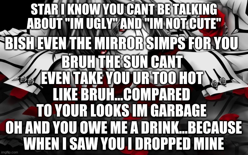 well im here what are your other two wishes star? | STAR I KNOW YOU CANT BE TALKING ABOUT "IM UGLY" AND "IM NOT CUTE"; BISH EVEN THE MIRROR SIMPS FOR YOU; BRUH THE SUN CANT EVEN TAKE YOU UR TOO HOT; LIKE BRUH...COMPARED TO YOUR LOOKS IM GARBAGE; OH AND YOU OWE ME A DRINK...BECAUSE WHEN I SAW YOU I DROPPED MINE | image tagged in roses | made w/ Imgflip meme maker