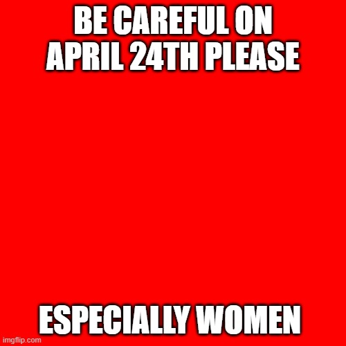 Be careful | BE CAREFUL ON APRIL 24TH PLEASE; ESPECIALLY WOMEN | image tagged in memes,blank transparent square | made w/ Imgflip meme maker
