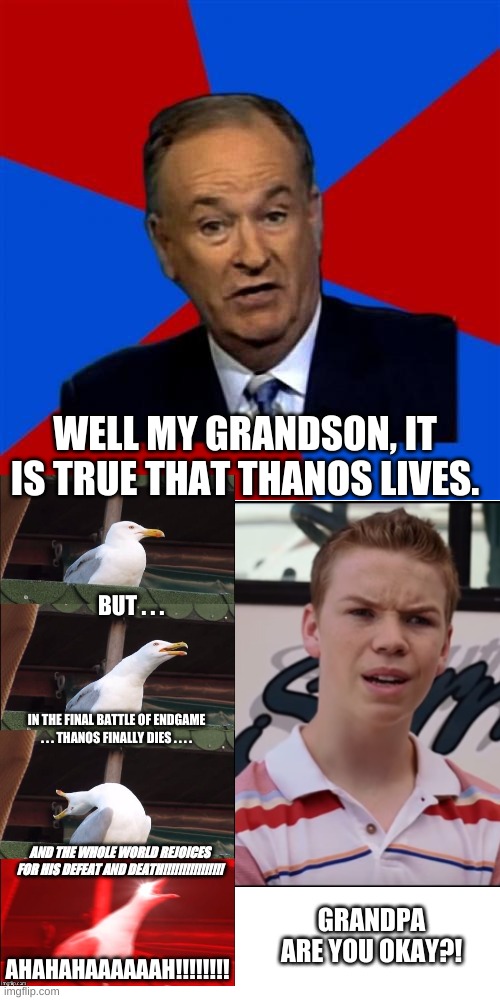 Infinity War vs Endgame | WELL MY GRANDSON, IT IS TRUE THAT THANOS LIVES. BUT . . . IN THE FINAL BATTLE OF ENDGAME . . . THANOS FINALLY DIES . . . . AND THE WHOLE WORLD REJOICES FOR HIS DEFEAT AND DEATH!!!!!!!!!!!!!!!! GRANDPA ARE YOU OKAY?! AHAHAHAAAAAAH!!!!!!!! | image tagged in memes,bill o'reilly,avengers endgame,avengers infinity war,thanos,hilarious | made w/ Imgflip meme maker