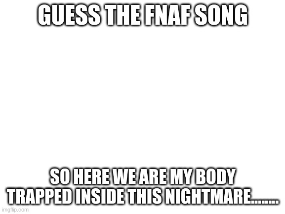 FNAF song | GUESS THE FNAF SONG; SO HERE WE ARE MY BODY TRAPPED INSIDE THIS NIGHTMARE........ | image tagged in blank white template,fnaf songs,dagames | made w/ Imgflip meme maker