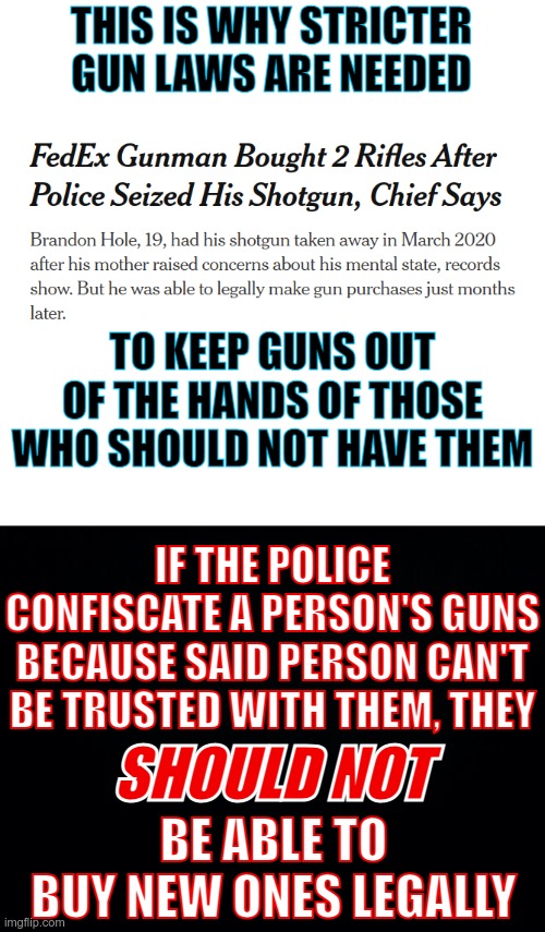 Stricter guns laws would be there to prevent guns from being in the hands of crazy people | THIS IS WHY STRICTER GUN LAWS ARE NEEDED; TO KEEP GUNS OUT OF THE HANDS OF THOSE WHO SHOULD NOT HAVE THEM; IF THE POLICE CONFISCATE A PERSON'S GUNS BECAUSE SAID PERSON CAN'T BE TRUSTED WITH THEM, THEY; SHOULD NOT; BE ABLE TO BUY NEW ONES LEGALLY | image tagged in blank white template,black background,gun laws,this should not have been possible | made w/ Imgflip meme maker