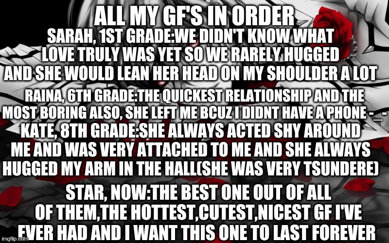 star i fucking love you babe your the best one i've ever had | ALL MY GF'S IN ORDER; SARAH, 1ST GRADE:WE DIDN'T KNOW WHAT LOVE TRULY WAS YET SO WE RARELY HUGGED AND SHE WOULD LEAN HER HEAD ON MY SHOULDER A LOT; RAINA, 6TH GRADE:THE QUICKEST RELATIONSHIP AND THE MOST BORING ALSO, SHE LEFT ME BCUZ I DIDNT HAVE A PHONE -_-; KATE, 8TH GRADE:SHE ALWAYS ACTED SHY AROUND ME AND WAS VERY ATTACHED TO ME AND SHE ALWAYS HUGGED MY ARM IN THE HALL(SHE WAS VERY TSUNDERE); STAR, NOW:THE BEST ONE OUT OF ALL OF THEM,THE HOTTEST,CUTEST,NICEST GF I'VE EVER HAD AND I WANT THIS ONE TO LAST FOREVER | image tagged in roses | made w/ Imgflip meme maker