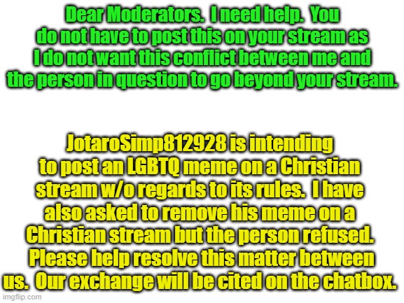 Blank White Template | Dear Moderators.  I need help.  You do not have to post this on your stream as I do not want this conflict between me and the person in question to go beyond your stream. JotaroSimp812928 is intending to post an LGBTQ meme on a Christian stream w/o regards to its rules.  I have also asked to remove his meme on a Christian stream but the person refused.  Please help resolve this matter between us.  Our exchange will be cited on the chatbox. | image tagged in blank white template | made w/ Imgflip meme maker