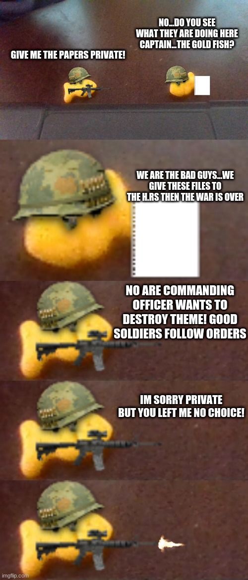 NO...DO YOU SEE WHAT THEY ARE DOING HERE CAPTAIN...THE GOLD FISH? GIVE ME THE PAPERS PRIVATE! WE ARE THE BAD GUYS...WE GIVE THESE FILES TO THE H.RS THEN THE WAR IS OVER; NO ARE COMMANDING OFFICER WANTS TO DESTROY THEME! GOOD SOLDIERS FOLLOW ORDERS; IM SORRY PRIVATE BUT YOU LEFT ME NO CHOICE! | made w/ Imgflip meme maker