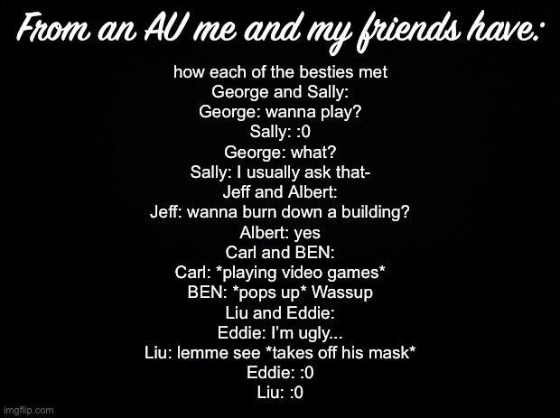 Black background | From an AU me and my friends have:; how each of the besties met
George and Sally:
George: wanna play?
Sally: :0
George: what?
Sally: I usually ask that-

Jeff and Albert:
Jeff: wanna burn down a building?
Albert: yes

Carl and BEN:
Carl: *playing video games*
BEN: *pops up* Wassup

Liu and Eddie:
Eddie: I’m ugly...
Liu: lemme see *takes off his mask*
Eddie: :0
Liu: :0 | image tagged in black background | made w/ Imgflip meme maker