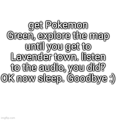 Lavender Town's theme is the spoopiest theme if you dont have Gameboy go YouTube lol | get Pokemon Green, explore the map until you get to Lavender town. listen to the audio, you did? OK now sleep. Goodbye :) | image tagged in meme,blank transparent square | made w/ Imgflip meme maker