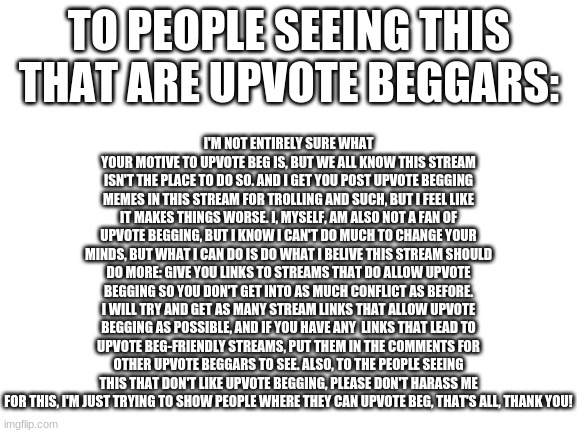 I just want to prevent upvote begging in a more passive way | I'M NOT ENTIRELY SURE WHAT YOUR MOTIVE TO UPVOTE BEG IS, BUT WE ALL KNOW THIS STREAM ISN'T THE PLACE TO DO SO. AND I GET YOU POST UPVOTE BEGGING MEMES IN THIS STREAM FOR TROLLING AND SUCH, BUT I FEEL LIKE IT MAKES THINGS WORSE. I, MYSELF, AM ALSO NOT A FAN OF UPVOTE BEGGING, BUT I KNOW I CAN'T DO MUCH TO CHANGE YOUR MINDS, BUT WHAT I CAN DO IS DO WHAT I BELIVE THIS STREAM SHOULD DO MORE: GIVE YOU LINKS TO STREAMS THAT DO ALLOW UPVOTE BEGGING SO YOU DON'T GET INTO AS MUCH CONFLICT AS BEFORE. I WILL TRY AND GET AS MANY STREAM LINKS THAT ALLOW UPVOTE BEGGING AS POSSIBLE, AND IF YOU HAVE ANY  LINKS THAT LEAD TO UPVOTE BEG-FRIENDLY STREAMS, PUT THEM IN THE COMMENTS FOR OTHER UPVOTE BEGGARS TO SEE. ALSO, TO THE PEOPLE SEEING THIS THAT DON'T LIKE UPVOTE BEGGING, PLEASE DON'T HARASS ME FOR THIS, I'M JUST TRYING TO SHOW PEOPLE WHERE THEY CAN UPVOTE BEG, THAT'S ALL, THANK YOU! TO PEOPLE SEEING THIS THAT ARE UPVOTE BEGGARS: | image tagged in blank white template | made w/ Imgflip meme maker