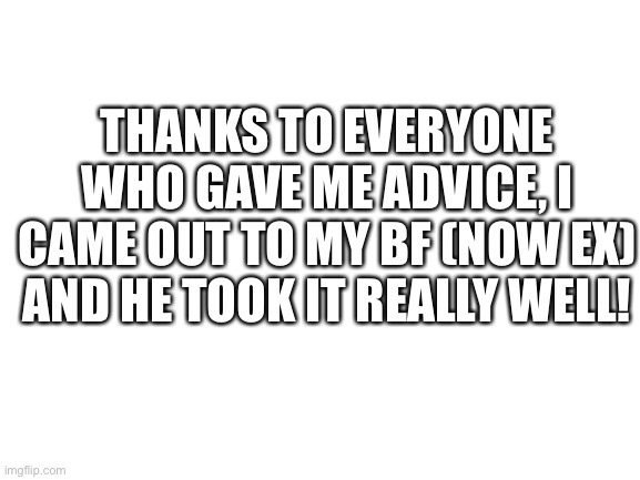 Blank White Template | THANKS TO EVERYONE WHO GAVE ME ADVICE, I CAME OUT TO MY BF (NOW EX) AND HE TOOK IT REALLY WELL! | image tagged in blank white template | made w/ Imgflip meme maker