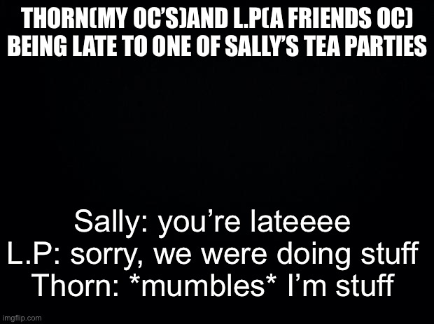 Black background | THORN(MY OC’S)AND L.P(A FRIENDS OC) BEING LATE TO ONE OF SALLY’S TEA PARTIES; Sally: you’re lateeee
L.P: sorry, we were doing stuff
Thorn: *mumbles* I’m stuff | image tagged in black background | made w/ Imgflip meme maker