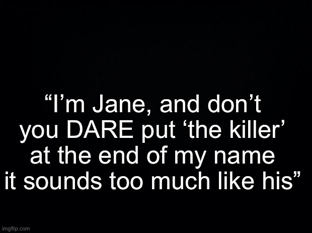 Black background | “I’m Jane, and don’t you DARE put ‘the killer’ at the end of my name it sounds too much like his” | image tagged in black background | made w/ Imgflip meme maker