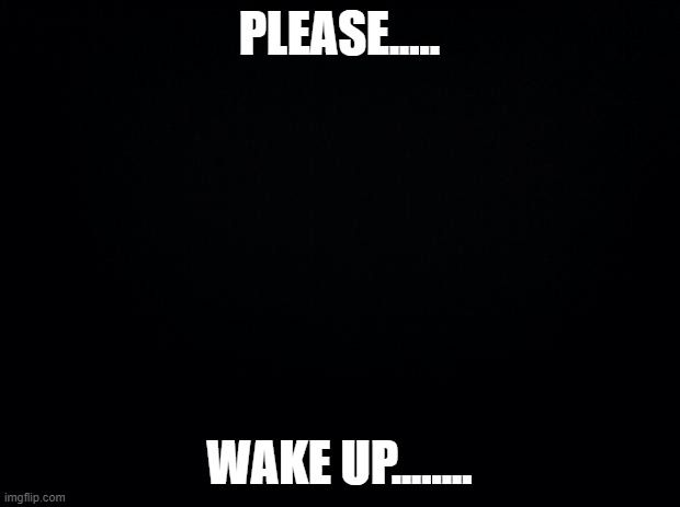 Please wake upgruihawgihkaerhfsigaweyuhweghgggkuggggeghgugggighieahgfjuraehhhhg3yugeuyariyufhuiaewgfiwruaiygurweikyghuirewuiygfi | PLEASE..... WAKE UP........ | image tagged in black background | made w/ Imgflip meme maker