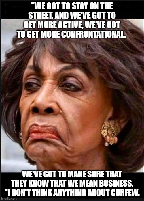 Enticing Violence | "WE GOT TO STAY ON THE STREET. AND WE'VE GOT TO GET MORE ACTIVE, WE'VE GOT TO GET MORE CONFRONTATIONAL. WE'VE GOT TO MAKE SURE THAT THEY KNOW THAT WE MEAN BUSINESS, "I DON'T THINK ANYTHING ABOUT CURFEW. | image tagged in maxine waters,democrats,biden,blm,antifa,kamala harris | made w/ Imgflip meme maker