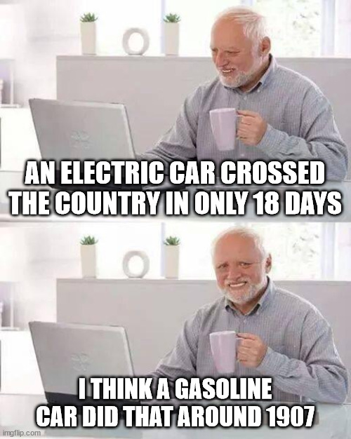 Hide the Pain Harold |  AN ELECTRIC CAR CROSSED THE COUNTRY IN ONLY 18 DAYS; I THINK A GASOLINE CAR DID THAT AROUND 1907 | image tagged in memes,hide the pain harold | made w/ Imgflip meme maker