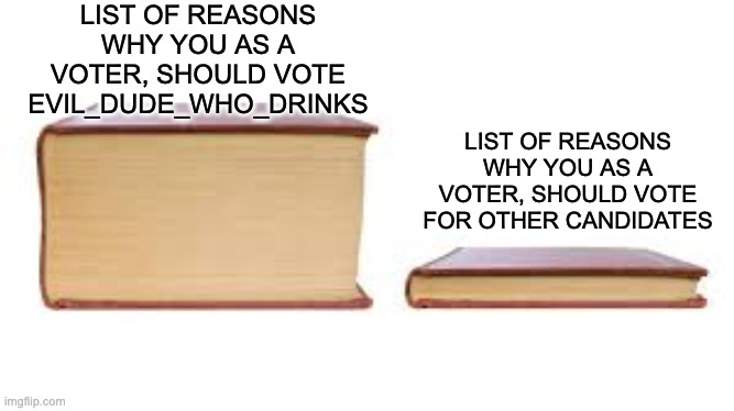 it's the best choice voting for me. | LIST OF REASONS WHY YOU AS A VOTER, SHOULD VOTE EVIL_DUDE_WHO_DRINKS; LIST OF REASONS WHY YOU AS A VOTER, SHOULD VOTE FOR OTHER CANDIDATES | image tagged in big book small book | made w/ Imgflip meme maker