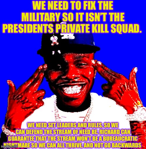 WE NEED TO FIX THE MILITARY SO IT ISN’T THE PRESIDENTS PRIVATE KILL SQUAD. WE NEED SET LEADERS AND RULES, SO WE CAN DEFEND THE STREAM OF NEED BE. RICHARD CAN GUARANTEE THAT THE STREAM WON’T BE A BUREAUCRATIC NIGHTMARE SO WE CAN ALL THRIVE, AND NOT GO BACKWARDS | made w/ Imgflip meme maker