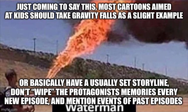 JUST COMING TO SAY THIS, MOST CARTOONS AIMED AT KIDS SHOULD TAKE GRAVITY FALLS AS A SLIGHT EXAMPLE; OR BASICALLY HAVE A USUALLY SET STORYLINE, DON’T “WIPE” THE PROTAGONISTS MEMORIES EVERY NEW EPISODE, AND MENTION EVENTS OF PAST EPISODES | made w/ Imgflip meme maker