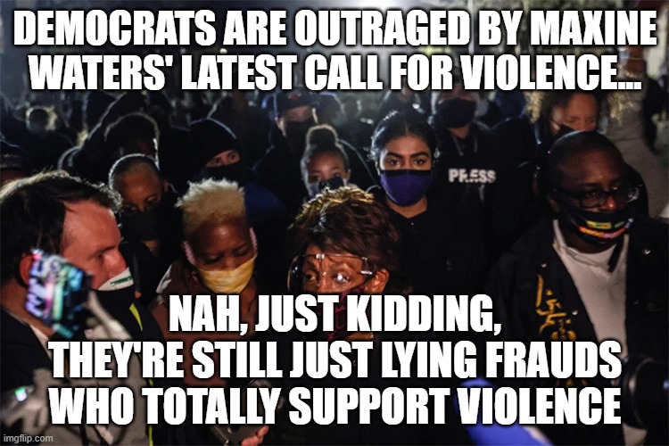 There's nothing the Democrats love more than violence....as long as it's not directed towards them... | DEMOCRATS ARE OUTRAGED BY MAXINE WATERS' LATEST CALL FOR VIOLENCE... NAH, JUST KIDDING, THEY'RE STILL JUST LYING FRAUDS WHO TOTALLY SUPPORT VIOLENCE | image tagged in maxine waters,incitement,insurrection,democrats | made w/ Imgflip meme maker