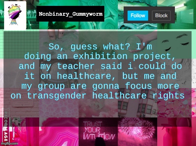 :) | So, guess what? I'm doing an exhibition project, and my teacher said i could do it on healthcare, but me and my group are gonna focus more on transgender healthcare rights | image tagged in nonbinary_gummyworm announcement template | made w/ Imgflip meme maker