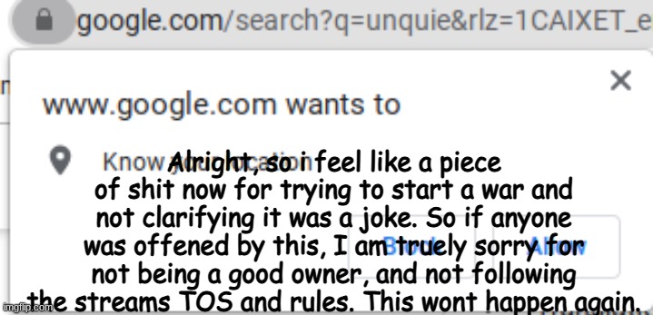 google wants you know your location | Alright, so i feel like a piece of shit now for trying to start a war and not clarifying it was a joke. So if anyone was offened by this, I am truely sorry for not being a good owner, and not following the streams TOS and rules. This wont happen again. | image tagged in google wants you know your location | made w/ Imgflip meme maker