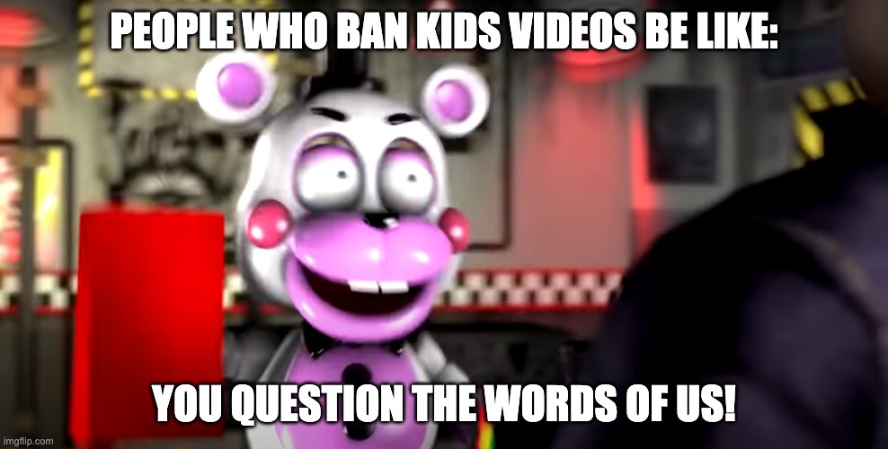 This is Definitely Funny | PEOPLE WHO BAN KIDS VIDEOS BE LIKE:; YOU QUESTION THE WORDS OF US! | image tagged in mighty jimmy,helpy,fnaf,kids videos,memes,ban | made w/ Imgflip meme maker